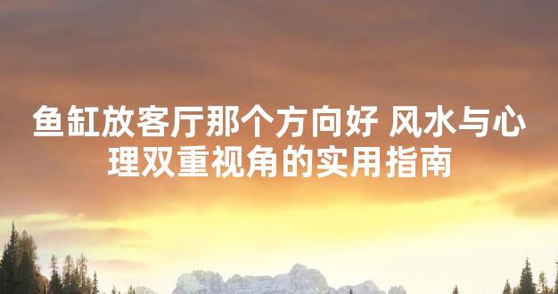 鱼缸放客厅那个方向好 风水与心理双重视角的实用指南